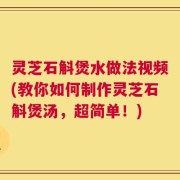 灵芝石斛煲水做法视频(教你如何制作灵芝石斛煲汤，超简单！)