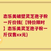 态乐美破壁灵芝孢子粉一斤价钱(【特价限时】态乐美灵芝孢子粉一斤仅售xx元)