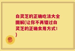 白灵芝的正确吃法大全图解(让你不再错过白灵芝的正确食用方式！)