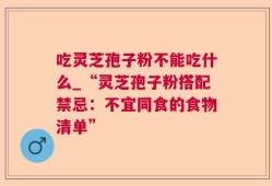 吃灵芝孢子粉不能吃什么_“灵芝孢子粉搭配禁忌：不宜同食的食物清单”