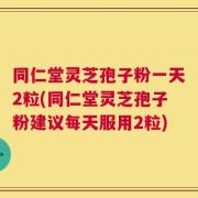 同仁堂灵芝孢子粉一天2粒(同仁堂灵芝孢子粉建议每天服用2粒)
