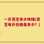 一斤灵芝多少块钱(灵芝每斤价格是多少？)
