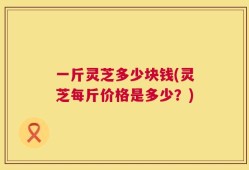 一斤灵芝多少块钱(灵芝每斤价格是多少？)