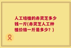 人工培植的赤灵芝多少钱一斤(赤灵芝人工种植价格一斤是多少？)