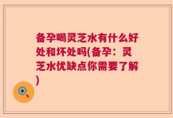备孕喝灵芝水有什么好处和坏处吗(备孕：灵芝水优缺点你需要了解)
