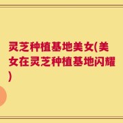 灵芝种植基地美女(美女在灵芝种植基地闪耀)