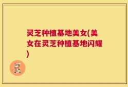 灵芝种植基地美女(美女在灵芝种植基地闪耀)