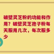 破壁灵芝粉的功能和作用？破壁灵芝孢子粉每天服用几次，每次服多少