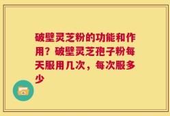 破壁灵芝粉的功能和作用？破壁灵芝孢子粉每天服用几次，每次服多少