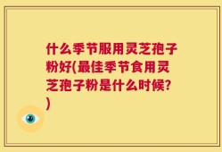 什么季节服用灵芝孢子粉好(最佳季节食用灵芝孢子粉是什么时候？)