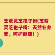 芝蔻灵芝孢子粉(芝蔻灵芝孢子粉：天然补养宝，呵护健康！)