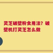 灵芝破壁粉食用法？破壁机打灵芝怎么做