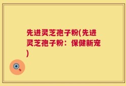 先进灵芝孢子粉(先进灵芝孢子粉：保健新宠)