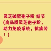 灵芝破壁孢子粉 结节(高品质灵芝孢子粉，助力免疫系统，抗疲劳！)