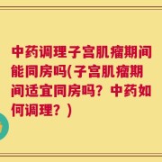 中药调理子宫肌瘤期间能同房吗(子宫肌瘤期间适宜同房吗？中药如何调理？)