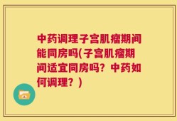 中药调理子宫肌瘤期间能同房吗(子宫肌瘤期间适宜同房吗？中药如何调理？)