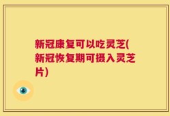 新冠康复可以吃灵芝(新冠恢复期可摄入灵芝片)
