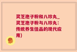 灵芝孢子粉和八珍丸_灵芝孢子粉与八珍丸：传统养生佳品的现代应用)