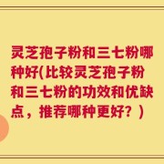 灵芝孢子粉和三七粉哪种好(比较灵芝孢子粉和三七粉的功效和优缺点，推荐哪种更好？)