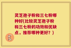 灵芝孢子粉和三七粉哪种好(比较灵芝孢子粉和三七粉的功效和优缺点，推荐哪种更好？)