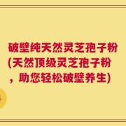 破壁纯天然灵芝孢子粉(天然顶级灵芝孢子粉，助您轻松破壁养生)
