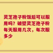 灵芝孢子粉饭后可以服用吗？破壁灵芝孢子粉每天服用几次，每次服多少