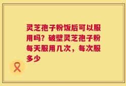 灵芝孢子粉饭后可以服用吗？破壁灵芝孢子粉每天服用几次，每次服多少