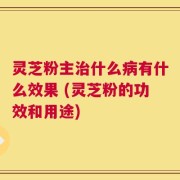 灵芝粉主治什么病有什么效果 (灵芝粉的功效和用途)