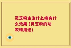 灵芝粉主治什么病有什么效果 (灵芝粉的功效和用途)