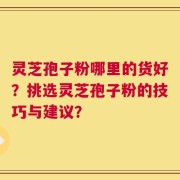 灵芝孢子粉哪里的货好？挑选灵芝孢子粉的技巧与建议？