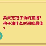卖灵芝孢子油的直播？孢子油什么时间吃最佳？