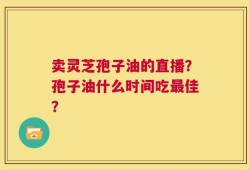 卖灵芝孢子油的直播？孢子油什么时间吃最佳？