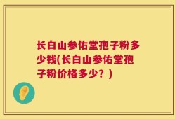 长白山参佑堂孢子粉多少钱(长白山参佑堂孢子粉价格多少？)