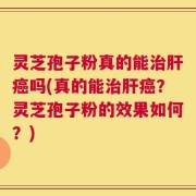 灵芝孢子粉真的能治肝癌吗(真的能治肝癌？灵芝孢子粉的效果如何？)