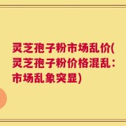 灵芝孢子粉市场乱价(灵芝孢子粉价格混乱：市场乱象突显)