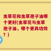 虫草花和虫草孢子油哪个更好(虫草花与虫草孢子油，哪个更具功效？)