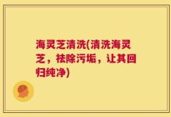 海灵芝清洗(清洗海灵芝，祛除污垢，让其回归纯净)