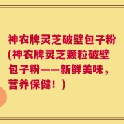 神农牌灵芝破壁包子粉(神农牌灵芝颗粒破壁包子粉——新鲜美味，营养保健！)