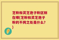芝粉和灵芝孢子粉区别在哪(芝粉和灵芝孢子粉的不同之处是什么？)
