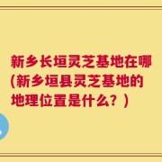 新乡长垣灵芝基地在哪(新乡垣县灵芝基地的地理位置是什么？)