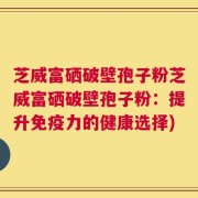 芝威富硒破壁孢子粉芝威富硒破壁孢子粉：提升免疫力的健康选择)