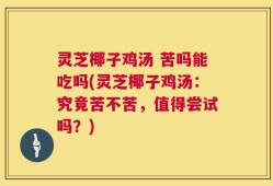 灵芝椰子鸡汤 苦吗能吃吗(灵芝椰子鸡汤：究竟苦不苦，值得尝试吗？)