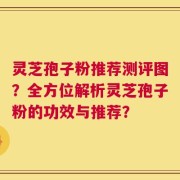 灵芝孢子粉推荐测评图？全方位解析灵芝孢子粉的功效与推荐？