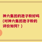 神六集团的孢子粉好吗(对神六集团孢子粉的评价如何？)