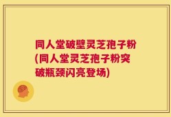 同人堂破壁灵芝孢子粉(同人堂灵芝孢子粉突破瓶颈闪亮登场)