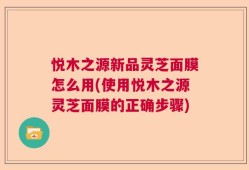 悦木之源新品灵芝面膜怎么用(使用悦木之源灵芝面膜的正确步骤)