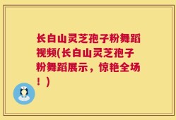 长白山灵芝孢子粉舞蹈视频(长白山灵芝孢子粉舞蹈展示，惊艳全场！)
