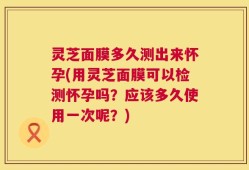 灵芝面膜多久测出来怀孕(用灵芝面膜可以检测怀孕吗？应该多久使用一次呢？)