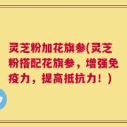 灵芝粉加花旗参(灵芝粉搭配花旗参，增强免疫力，提高抵抗力！)