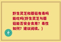 野生灵芝和蘑菇有毒吗能吃吗(野生灵芝与蘑菇能否安全食用？毒性如何？建议阅读。)